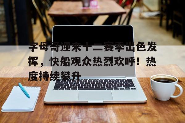 九游官网-字母哥迎来十二赛季出色发挥，快船观众热烈欢呼！热度持续攀升的简单介绍