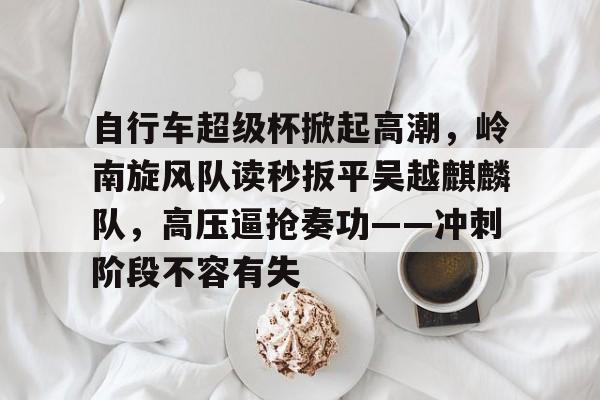 自行车超级杯掀起高潮，岭南旋风队读秒扳平吴越麒麟队，高压逼抢奏功——冲刺阶段不容有失的简单介绍
