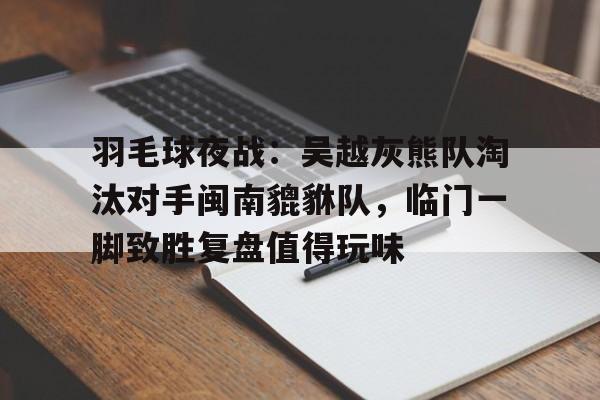 羽毛球夜战：吴越灰熊队淘汰对手闽南貔貅队，临门一脚致胜复盘值得玩味的简单介绍
