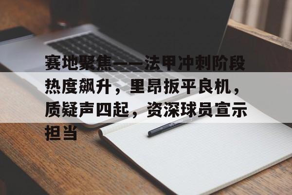 九游官网入口地址-赛地聚焦——法甲冲刺阶段热度飙升，里昂扳平良机，质疑声四起，资深球员宣示担当的简单介绍