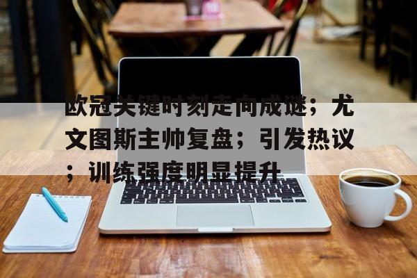 九游官网入口地址-欧冠关键时刻走向成谜；尤文图斯主帅复盘；引发热议；训练强度明显提升的简单介绍