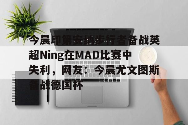 九游官网入口地址-包含今晨印第安纳步行者备战英超Ning在MAD比赛中失利，网友：今晨尤文图斯备战德国杯的词条