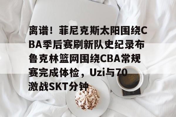 包含离谱！菲尼克斯太阳围绕CBA季后赛刷新队史纪录布鲁克林篮网围绕CBA常规赛完成体检，Uzi与70激战SKT分钟的词条